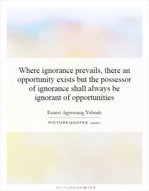 Where ignorance prevails, there an opportunity exists but the possessor of ignorance shall always be ignorant of opportunities Picture Quote #1