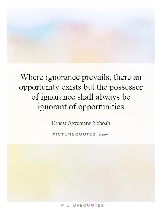 Where ignorance prevails, there an opportunity exists but the possessor of ignorance shall always be ignorant of opportunities Picture Quote #1