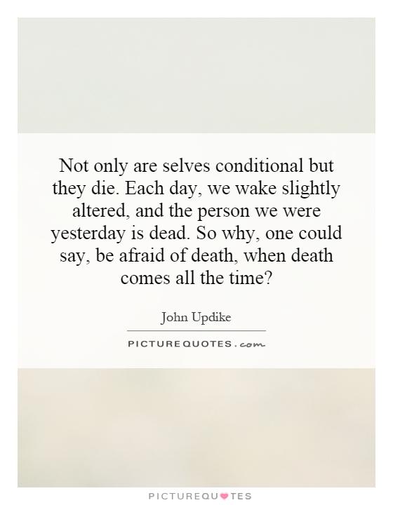 Not only are selves conditional but they die. Each day, we wake slightly altered, and the person we were yesterday is dead. So why, one could say, be afraid of death, when death comes all the time? Picture Quote #1