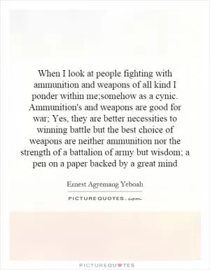 When I look at people fighting with ammunition and weapons of all kind I ponder within me;somehow as a cynic. Ammunition's and weapons are good for war; Yes, they are better necessities to winning battle but the best choice of weapons are neither ammunition nor the strength of a battalion of army but wisdom; a pen on a paper backed by a great mind Picture Quote #1