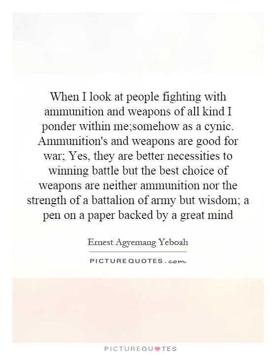 When I look at people fighting with ammunition and weapons of all kind I ponder within me;somehow as a cynic. Ammunition's and weapons are good for war; Yes, they are better necessities to winning battle but the best choice of weapons are neither ammunition nor the strength of a battalion of army but wisdom; a pen on a paper backed by a great mind Picture Quote #1