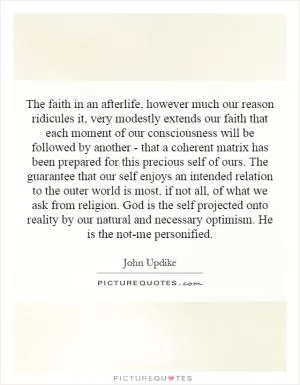 The faith in an afterlife, however much our reason ridicules it, very modestly extends our faith that each moment of our consciousness will be followed by another - that a coherent matrix has been prepared for this precious self of ours. The guarantee that our self enjoys an intended relation to the outer world is most, if not all, of what we ask from religion. God is the self projected onto reality by our natural and necessary optimism. He is the not-me personified Picture Quote #1