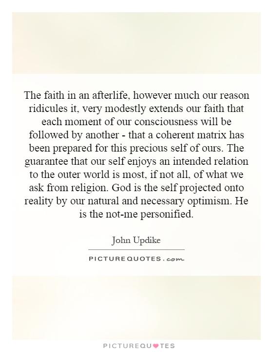 The faith in an afterlife, however much our reason ridicules it, very modestly extends our faith that each moment of our consciousness will be followed by another - that a coherent matrix has been prepared for this precious self of ours. The guarantee that our self enjoys an intended relation to the outer world is most, if not all, of what we ask from religion. God is the self projected onto reality by our natural and necessary optimism. He is the not-me personified Picture Quote #1