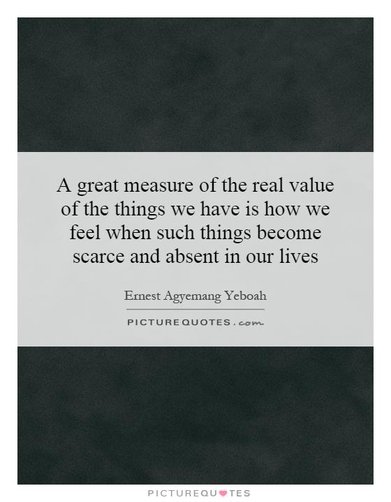 A great measure of the real value of the things we have is how we feel when such things become scarce and absent in our lives Picture Quote #1