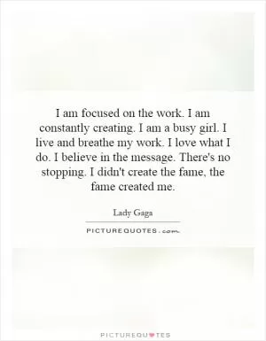 I am focused on the work. I am constantly creating. I am a busy girl. I live and breathe my work. I love what I do. I believe in the message. There's no stopping. I didn't create the fame, the fame created me Picture Quote #1
