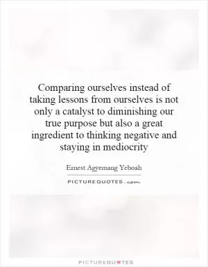 Comparing ourselves instead of taking lessons from ourselves is not only a catalyst to diminishing our true purpose but also a great ingredient to thinking negative and staying in mediocrity Picture Quote #1