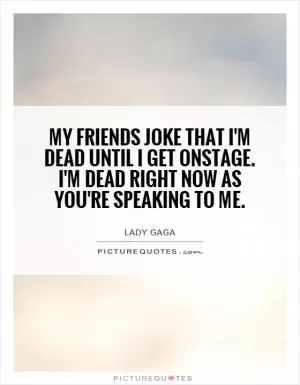 My friends joke that I'm dead until I get onstage. I'm dead right now as you're speaking to me Picture Quote #1