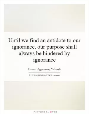 Until we find an antidote to our ignorance, our purpose shall always be hindered by ignorance Picture Quote #1