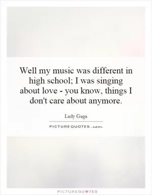 Well my music was different in high school; I was singing about love - you know, things I don't care about anymore Picture Quote #1