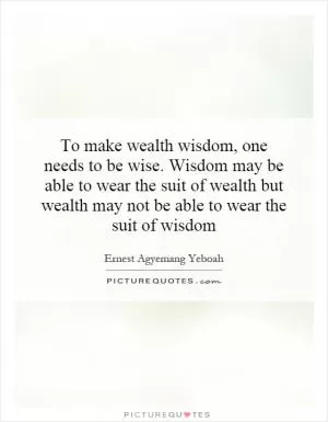 To make wealth wisdom, one needs to be wise. Wisdom may be able to wear the suit of wealth but wealth may not be able to wear the suit of wisdom Picture Quote #1