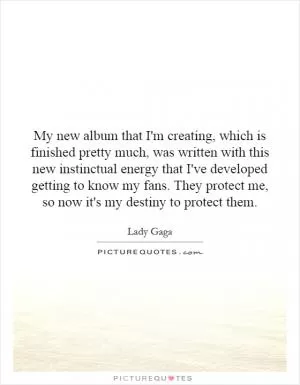 My new album that I'm creating, which is finished pretty much, was written with this new instinctual energy that I've developed getting to know my fans. They protect me, so now it's my destiny to protect them Picture Quote #1