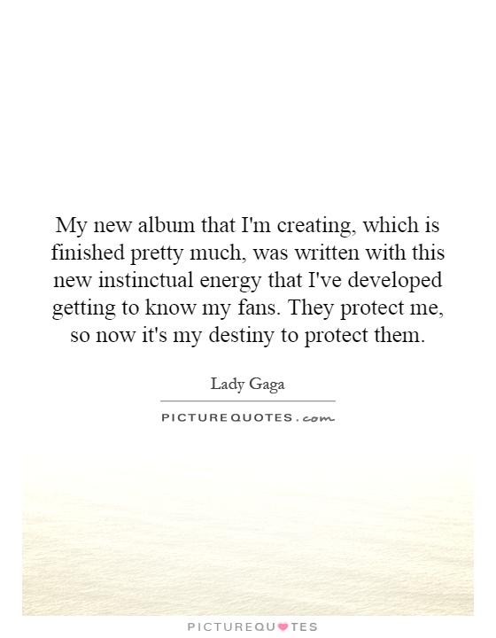 My new album that I'm creating, which is finished pretty much, was written with this new instinctual energy that I've developed getting to know my fans. They protect me, so now it's my destiny to protect them Picture Quote #1