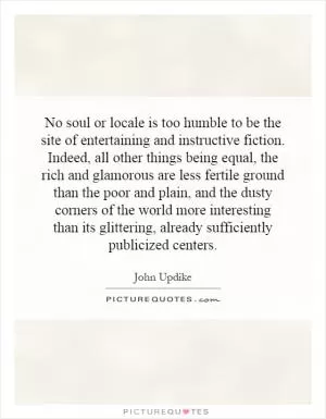 No soul or locale is too humble to be the site of entertaining and instructive fiction. Indeed, all other things being equal, the rich and glamorous are less fertile ground than the poor and plain, and the dusty corners of the world more interesting than its glittering, already sufficiently publicized centers Picture Quote #1