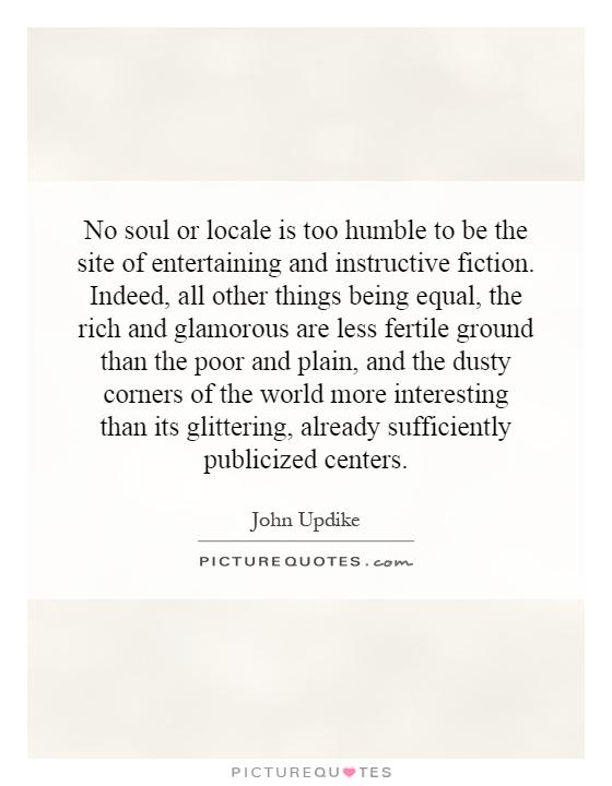 No soul or locale is too humble to be the site of entertaining and instructive fiction. Indeed, all other things being equal, the rich and glamorous are less fertile ground than the poor and plain, and the dusty corners of the world more interesting than its glittering, already sufficiently publicized centers Picture Quote #1