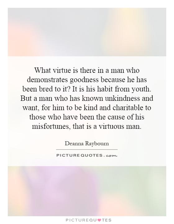 What virtue is there in a man who demonstrates goodness because he has been bred to it? It is his habit from youth. But a man who has known unkindness and want, for him to be kind and charitable to those who have been the cause of his misfortunes, that is a virtuous man Picture Quote #1