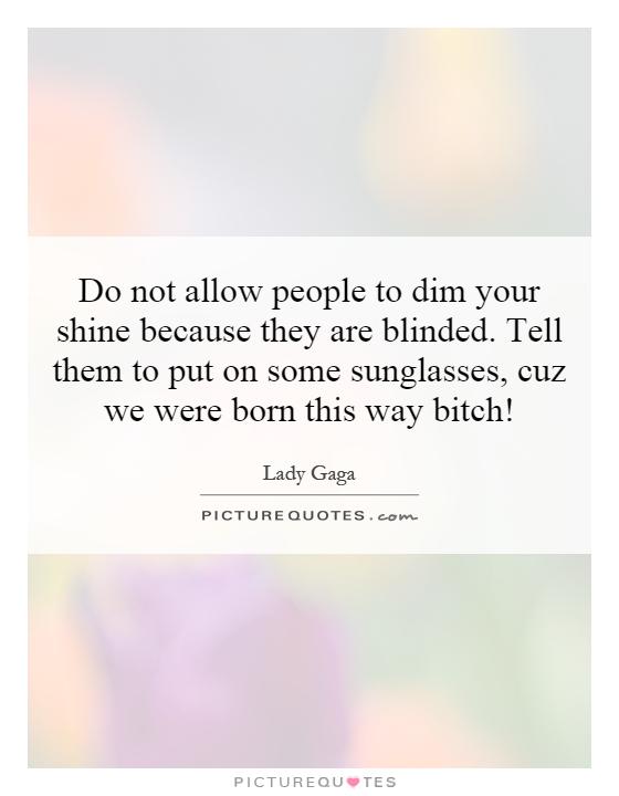 Do not allow people to dim your shine because they are blinded. Tell them to put on some sunglasses, cuz we were born this way bitch! Picture Quote #1