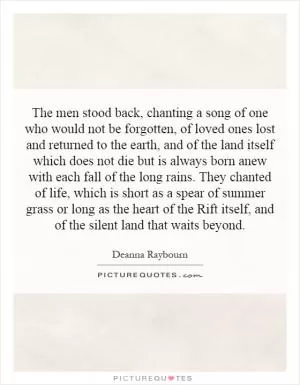 The men stood back, chanting a song of one who would not be forgotten, of loved ones lost and returned to the earth, and of the land itself which does not die but is always born anew with each fall of the long rains. They chanted of life, which is short as a spear of summer grass or long as the heart of the Rift itself, and of the silent land that waits beyond Picture Quote #1