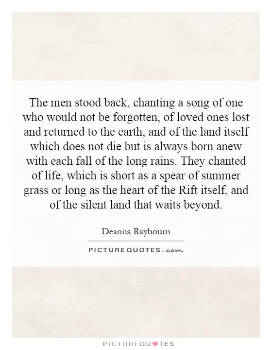 The men stood back, chanting a song of one who would not be forgotten, of loved ones lost and returned to the earth, and of the land itself which does not die but is always born anew with each fall of the long rains. They chanted of life, which is short as a spear of summer grass or long as the heart of the Rift itself, and of the silent land that waits beyond Picture Quote #1