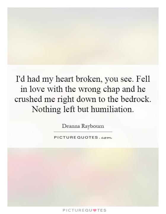 I'd had my heart broken, you see. Fell in love with the wrong chap and he crushed me right down to the bedrock. Nothing left but humiliation Picture Quote #1