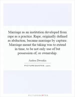 Marriage as an institution developed from rape as a practice. Rape, originally defined as abduction, became marriage by capture. Marriage meant the taking was to extend in time, to be not only use of but possession of, or ownership Picture Quote #1