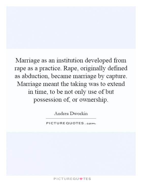 Marriage as an institution developed from rape as a practice. Rape, originally defined as abduction, became marriage by capture. Marriage meant the taking was to extend in time, to be not only use of but possession of, or ownership Picture Quote #1