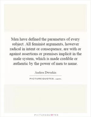 Men have defined the parameters of every subject. All feminist arguments, however radical in intent or consequence, are with or against assertions or premises implicit in the male system, which is made credible or authentic by the power of men to name Picture Quote #1