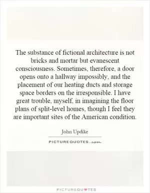 The substance of fictional architecture is not bricks and mortar but evanescent consciousness. Sometimes, therefore, a door opens onto a hallway impossibly, and the placement of our heating ducts and storage space borders on the irresponsible. I have great trouble, myself, in imagining the floor plans of split-level homes, though I feel they are important sites of the American condition Picture Quote #1