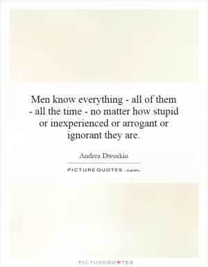 Men know everything - all of them - all the time - no matter how stupid or inexperienced or arrogant or ignorant they are Picture Quote #1