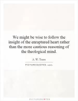We might be wise to follow the insight of the enraptured heart rather than the more cautious reasoning of the theological mind Picture Quote #1
