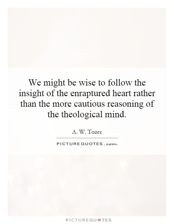 We might be wise to follow the insight of the enraptured heart rather than the more cautious reasoning of the theological mind Picture Quote #1