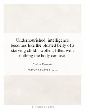 Undernourished, intelligence becomes like the bloated belly of a starving child: swollen, filled with nothing the body can use Picture Quote #1