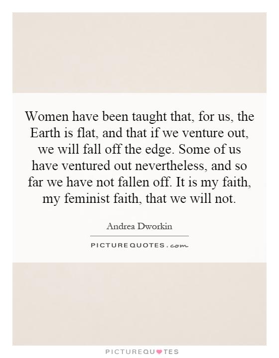 Women have been taught that, for us, the Earth is flat, and that if we venture out, we will fall off the edge. Some of us have ventured out nevertheless, and so far we have not fallen off. It is my faith, my feminist faith, that we will not Picture Quote #1