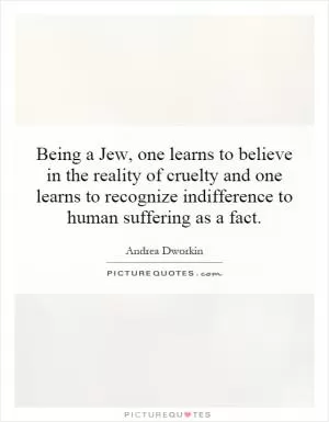 Being a Jew, one learns to believe in the reality of cruelty and one learns to recognize indifference to human suffering as a fact Picture Quote #1