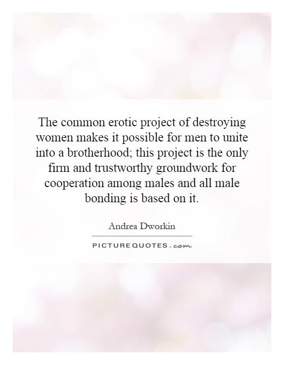 The common erotic project of destroying women makes it possible for men to unite into a brotherhood; this project is the only firm and trustworthy groundwork for cooperation among males and all male bonding is based on it Picture Quote #1