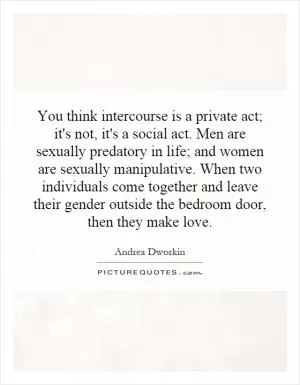 You think intercourse is a private act; it's not, it's a social act. Men are sexually predatory in life; and women are sexually manipulative. When two individuals come together and leave their gender outside the bedroom door, then they make love Picture Quote #1