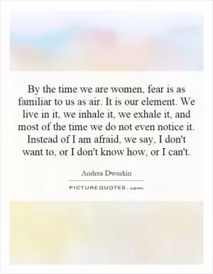 By the time we are women, fear is as familiar to us as air. It is our element. We live in it, we inhale it, we exhale it, and most of the time we do not even notice it. Instead of I am afraid, we say, I don't want to, or I don't know how, or I can't Picture Quote #1