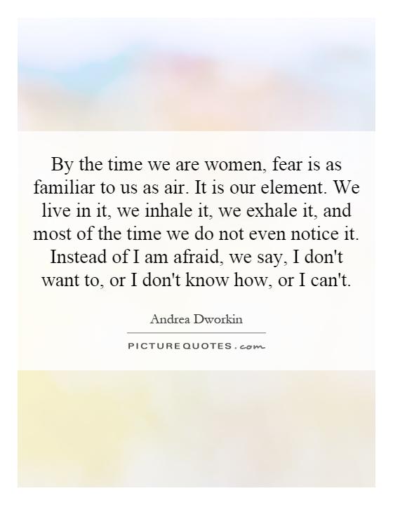 By the time we are women, fear is as familiar to us as air. It is our element. We live in it, we inhale it, we exhale it, and most of the time we do not even notice it. Instead of I am afraid, we say, I don't want to, or I don't know how, or I can't Picture Quote #1
