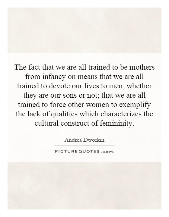 The fact that we are all trained to be mothers from infancy on means that we are all trained to devote our lives to men, whether they are our sons or not; that we are all trained to force other women to exemplify the lack of qualities which characterizes the cultural construct of femininity Picture Quote #1