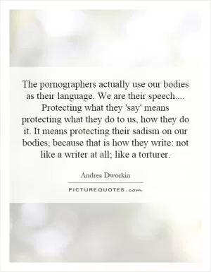 The pornographers actually use our bodies as their language. We are their speech.... Protecting what they 'say' means protecting what they do to us, how they do it. It means protecting their sadism on our bodies, because that is how they write: not like a writer at all; like a torturer Picture Quote #1
