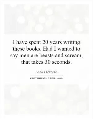 I have spent 20 years writing these books. Had I wanted to say men are beasts and scream, that takes 30 seconds Picture Quote #1
