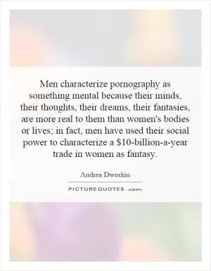 Men characterize pornography as something mental because their minds, their thoughts, their dreams, their fantasies, are more real to them than women's bodies or lives; in fact, men have used their social power to characterize a $10-billion-a-year trade in women as fantasy Picture Quote #1