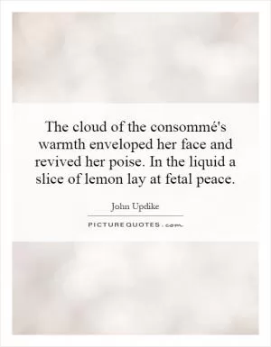 The cloud of the consommé's warmth enveloped her face and revived her poise. In the liquid a slice of lemon lay at fetal peace Picture Quote #1