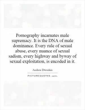 Pornography incarnates male supremacy. It is the DNA of male dominance. Every rule of sexual abuse, every nuance of sexual sadism, every highway and byway of sexual exploitation, is encoded in it Picture Quote #1