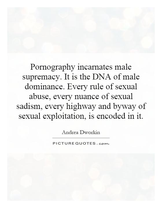 Pornography incarnates male supremacy. It is the DNA of male dominance. Every rule of sexual abuse, every nuance of sexual sadism, every highway and byway of sexual exploitation, is encoded in it Picture Quote #1