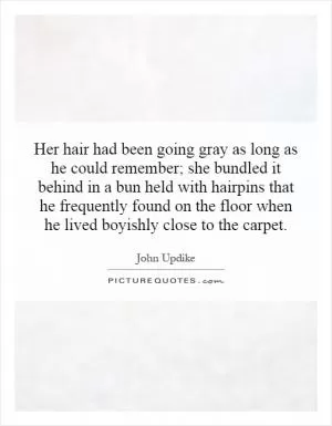 Her hair had been going gray as long as he could remember; she bundled it behind in a bun held with hairpins that he frequently found on the floor when he lived boyishly close to the carpet Picture Quote #1