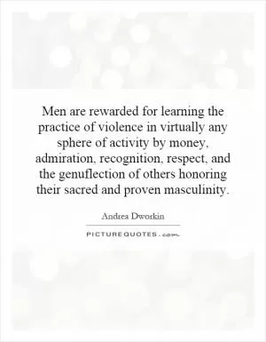 Men are rewarded for learning the practice of violence in virtually any sphere of activity by money, admiration, recognition, respect, and the genuflection of others honoring their sacred and proven masculinity Picture Quote #1