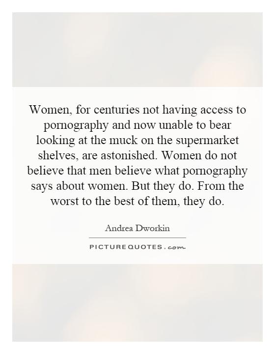 Women, for centuries not having access to pornography and now unable to bear looking at the muck on the supermarket shelves, are astonished. Women do not believe that men believe what pornography says about women. But they do. From the worst to the best of them, they do Picture Quote #1