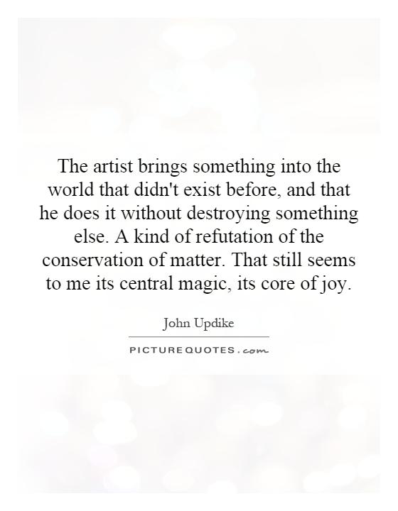 The artist brings something into the world that didn't exist before, and that he does it without destroying something else. A kind of refutation of the conservation of matter. That still seems to me its central magic, its core of joy Picture Quote #1