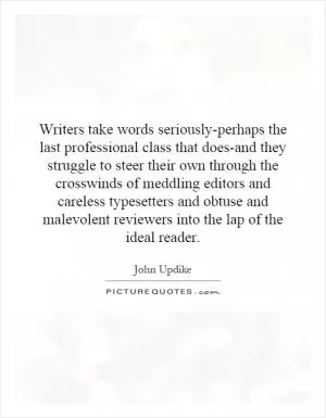Writers take words seriously-perhaps the last professional class that does-and they struggle to steer their own through the crosswinds of meddling editors and careless typesetters and obtuse and malevolent reviewers into the lap of the ideal reader Picture Quote #1