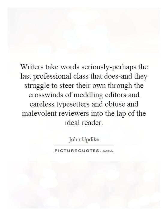 Writers take words seriously-perhaps the last professional class that does-and they struggle to steer their own through the crosswinds of meddling editors and careless typesetters and obtuse and malevolent reviewers into the lap of the ideal reader Picture Quote #1